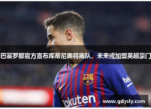 巴塞罗那官方宣布库蒂尼奥将离队，未来或加盟英超豪门